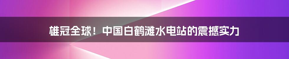 雄冠全球!中国白鹤滩水电站的震撼实力