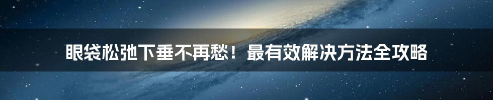眼袋松弛下垂不再愁!最有效解决方法全攻略