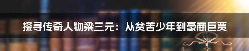 探寻传奇人物梁三元:从贫苦少年到豪商巨贾