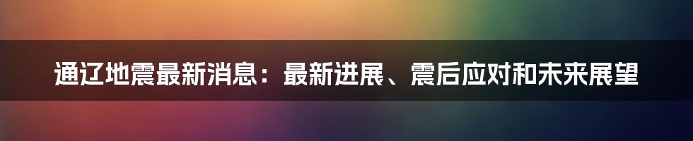 通辽地震最新消息：最新进展、震后应对和未来展望
