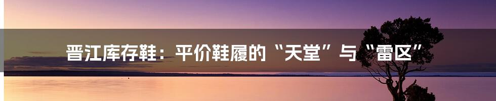 晋江库存鞋:平价鞋履的“天堂”与“雷区”