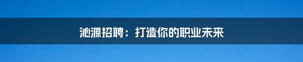 沁源招聘:打造你的职业未来