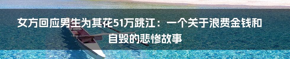 女方回应男生为其花51万跳江:一个关于浪费金钱和自毁的悲惨故事