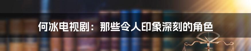 何冰电视剧:那些令人印象深刻的角色