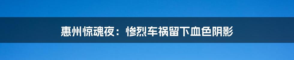 惠州惊魂夜:惨烈车祸留下血色阴影