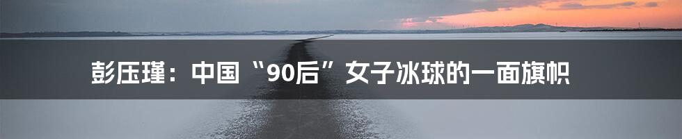 彭压瑾:中国“90后”女子冰球的一面旗帜