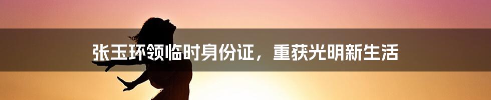 张玉环领临时身份证,重获光明新生活