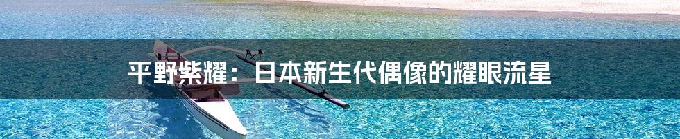 平野紫耀:日本新生代偶像的耀眼流星
