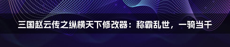 三国赵云传之纵横天下修改器:称霸乱世,一骑当千