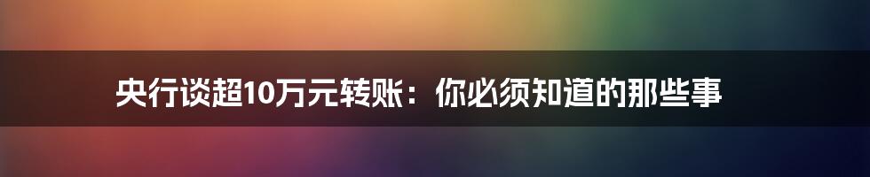 央行谈超10万元转账:你必须知道的那些事
