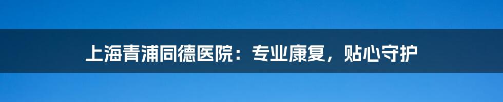 上海青浦同德医院:专业康复,贴心守护