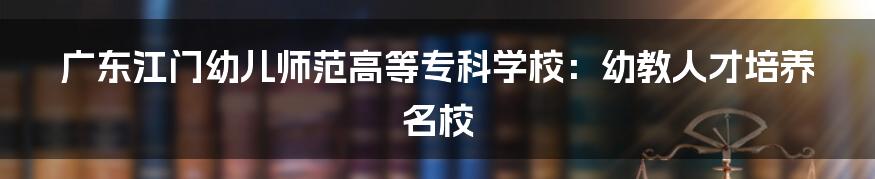 广东江门幼儿师范高等专科学校:幼教人才培养名校