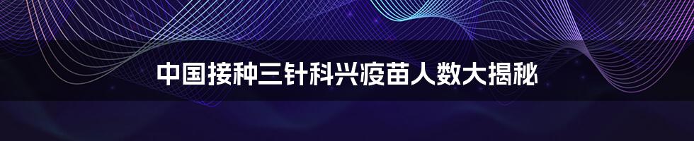 中国接种三针科兴疫苗人数大揭秘