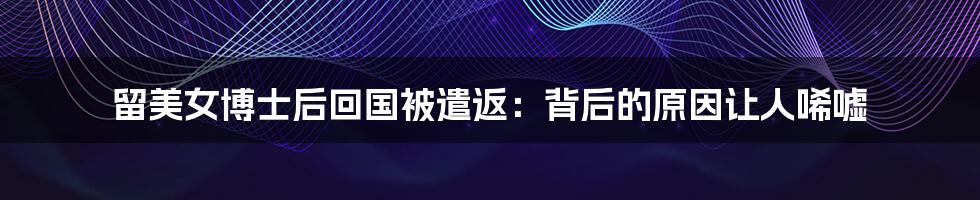 留美女博士后回国被遣返：背后的原因让人唏嘘