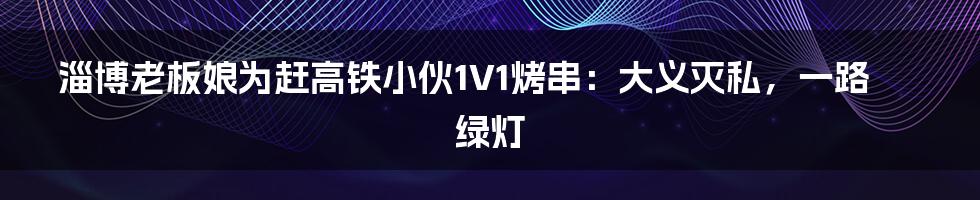 淄博老板娘为赶高铁小伙1V1烤串:大义灭私,一路绿灯