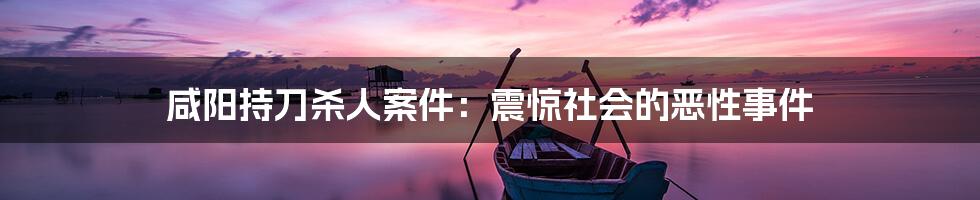 咸阳持刀杀人案件:震惊社会的恶性事件