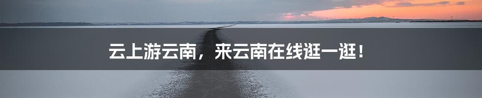 云上游云南，来云南在线逛一逛！