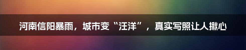 河南信阳暴雨,城市变“汪洋”,真实写照让人揪心