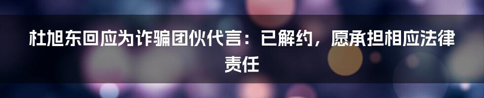 杜旭东回应为诈骗团伙代言:已解约,愿承担相应法律责任