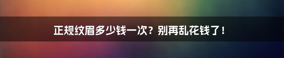 正规纹眉多少钱一次?别再乱花钱了!