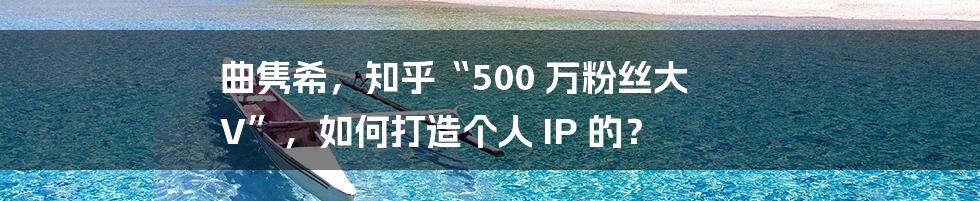 曲隽希,知乎“500 万粉丝大 V”,如何打造个人 IP 的?