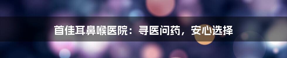 首佳耳鼻喉医院:寻医问药,安心选择
