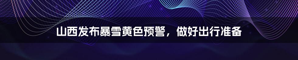 山西发布暴雪黄色预警,做好出行准备