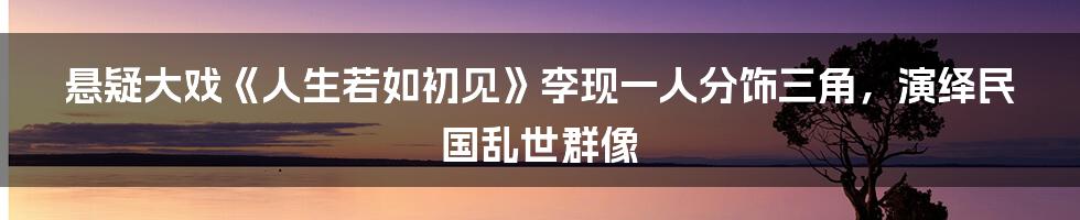 悬疑大戏《人生若如初见》李现一人分饰三角,演绎民国乱世群像