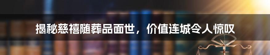 揭秘慈禧随葬品面世,价值连城令人惊叹