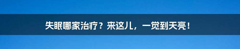 失眠哪家治疗?来这儿,一觉到天亮!