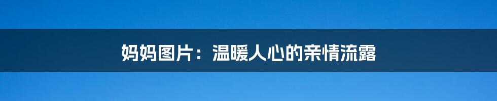 妈妈图片：温暖人心的亲情流露