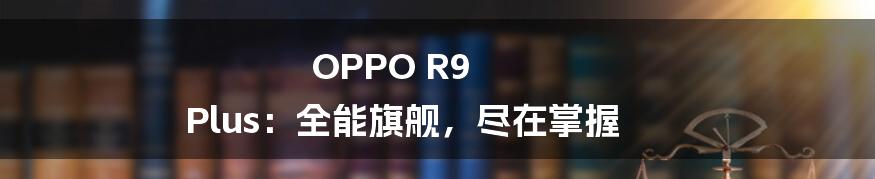 OPPO R9 Plus:全能旗舰,尽在掌握