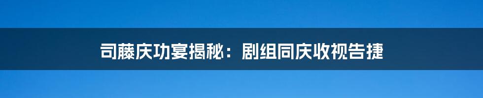 司藤庆功宴揭秘:剧组同庆收视告捷