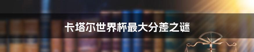卡塔尔世界杯最大分差之谜