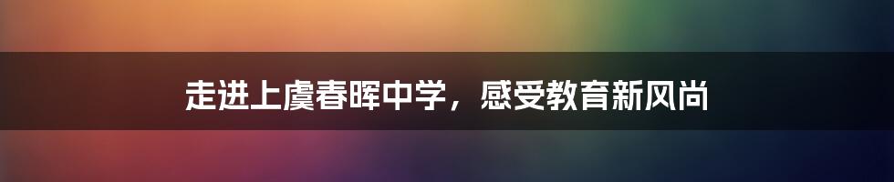 走进上虞春晖中学,感受教育新风尚