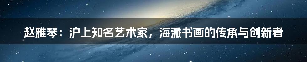 赵雅琴:沪上知名艺术家,海派书画的传承与创新者