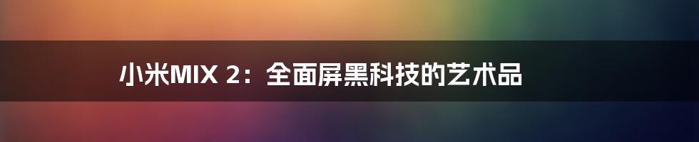 小米MIX 2:全面屏黑科技的艺术品