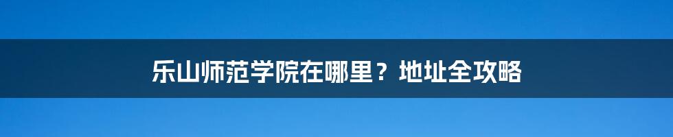 乐山师范学院在哪里?地址全攻略