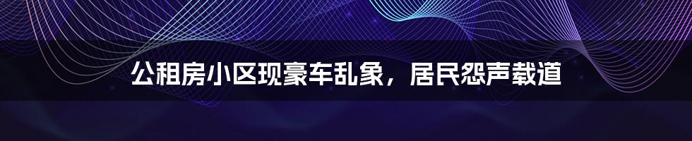 公租房小区现豪车乱象,居民怨声载道