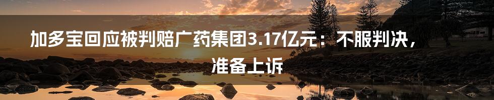 加多宝回应被判赔广药集团3.17亿元:不服判决,准备上诉