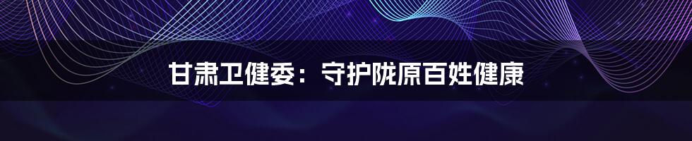 甘肃卫健委:守护陇原百姓健康