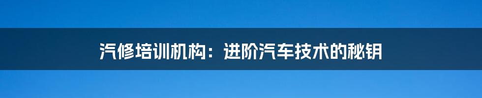 汽修培训机构:进阶汽车技术的秘钥