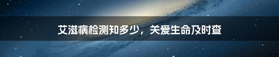 艾滋病检测知多少,关爱生命及时查
