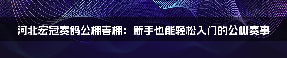 河北宏冠赛鸽公棚春棚:新手也能轻松入门的公棚赛事