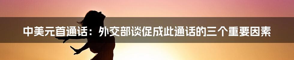 中美元首通话:外交部谈促成此通话的三个重要因素