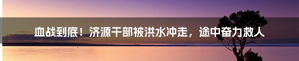血战到底!济源干部被洪水冲走,途中奋力救人