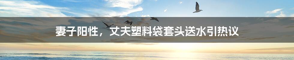 妻子阳性,丈夫塑料袋套头送水引热议