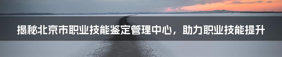 揭秘北京市职业技能鉴定管理中心,助力职业技能提升