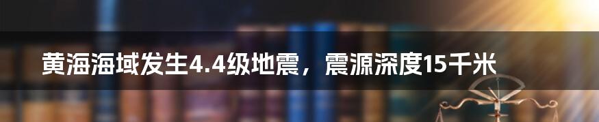 黄海海域发生4.4级地震,震源深度15千米
