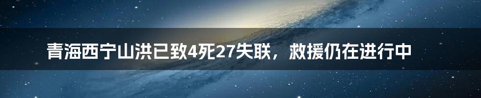 青海西宁山洪已致4死27失联,救援仍在进行中